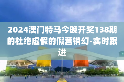 2024澳门特马今晚开奖138期的杜绝虚假的假营销幻-实时跟进
