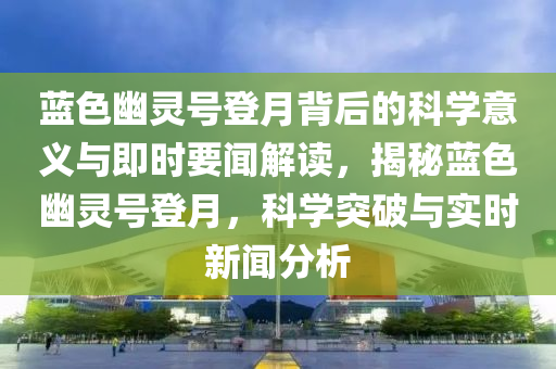 蓝色幽灵号登月背后的科学意义与即时要闻解读，揭秘蓝色幽灵号登月，科学突破与实时新闻分析