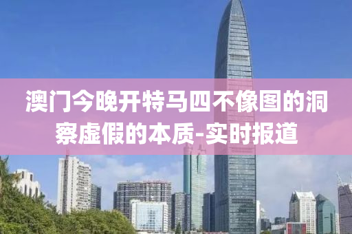 澳门今晚开特马四不像图的洞察虚假的本质-实时报道