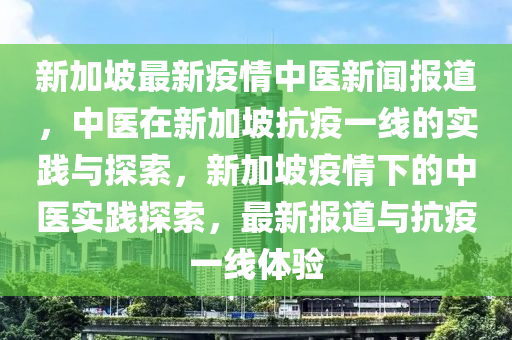 新加坡最新疫情中医新闻报道，中医在新加坡抗疫一线的实践与探索，新加坡疫情下的中医实践探索，最新报道与抗疫一线体验