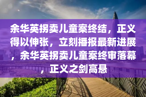 余华英拐卖儿童案终结，正义得以伸张，立刻播报最新进展，余华英拐卖儿童案终审落幕，正义之剑高悬