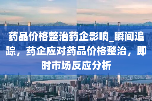 药品价格整治药企影响_瞬间追踪，药企应对药品价格整治，即时市场反应分析