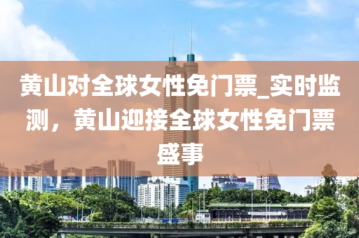 黄山对全球女性免门票_实时监测，黄山迎接全球女性免门票盛事