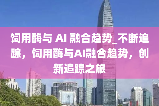 饲用酶与 AI 融合趋势_不断追踪，饲用酶与AI融合趋势，创新追踪之旅