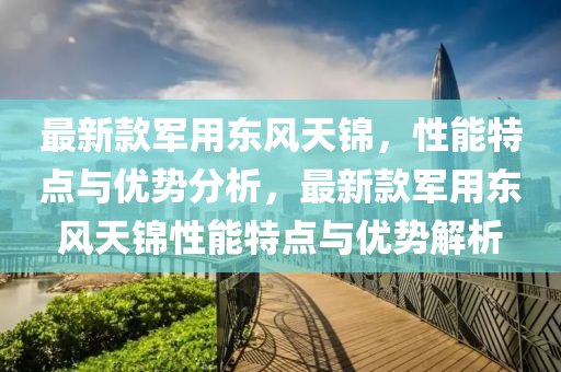最新款军用东风天锦，性能特点与优势分析，最新款军用东风天锦性能特点与优势解析