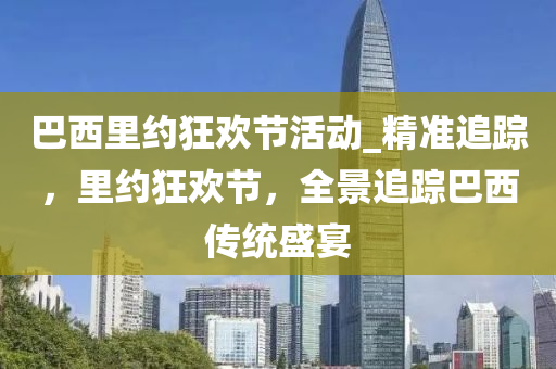巴西里约狂欢节活动_精准追踪，里约狂欢节，全景追踪巴西传统盛宴