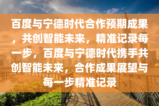 百度与宁德时代合作预期成果，共创智能未来，精准记录每一步，百度与宁德时代携手共创智能未来，合作成果展望与每一步精准记录