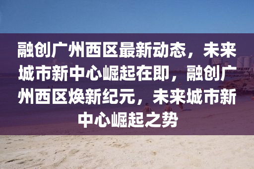 融创广州西区最新动态，未来城市新中心崛起在即，融创广州西区焕新纪元，未来城市新中心崛起之势