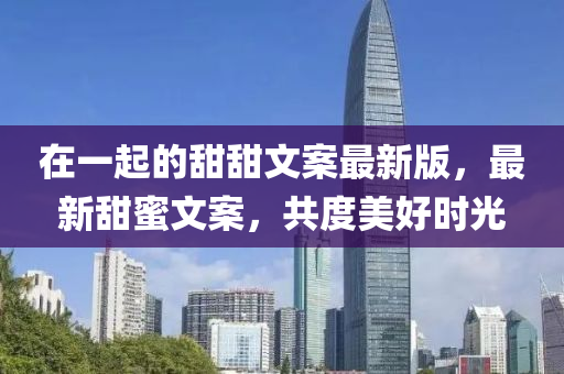 在一起的甜甜文案最新版，最新甜蜜文案，共度美好时光