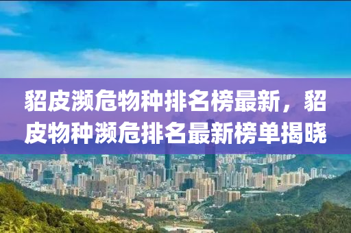 貂皮濒危物种排名榜最新，貂皮物种濒危排名最新榜单揭晓