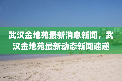 武汉金地苑最新消息新闻，武汉金地苑最新动态新闻速递