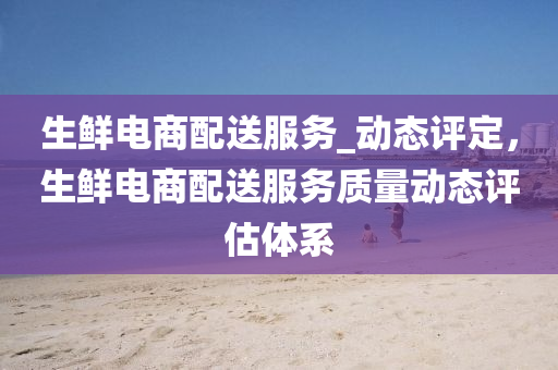 生鲜电商配送服务_动态评定，生鲜电商配送服务质量动态评估体系