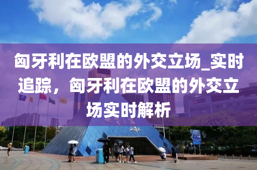 匈牙利在欧盟的外交立场_实时追踪，匈牙利在欧盟的外交立场实时解析