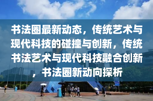 书法圈最新动态，传统艺术与现代科技的碰撞与创新，传统书法艺术与现代科技融合创新，书法圈新动向探析