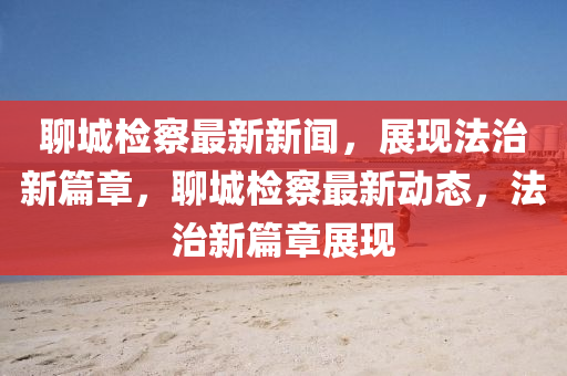 聊城检察最新新闻，展现法治新篇章，聊城检察最新动态，法治新篇章展现