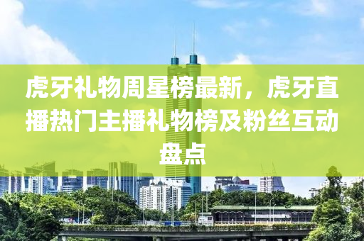 虎牙礼物周星榜最新，虎牙直播热门主播礼物榜及粉丝互动盘点