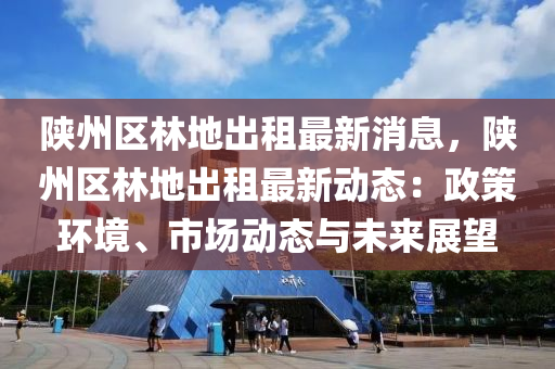 陕州区林地出租最新消息，陕州区林地出租最新动态：政策环境、市场动态与未来展望