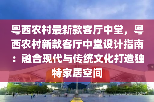 粤西农村最新款客厅中堂，粤西农村新款客厅中堂设计指南：融合现代与传统文化打造独特家居空间