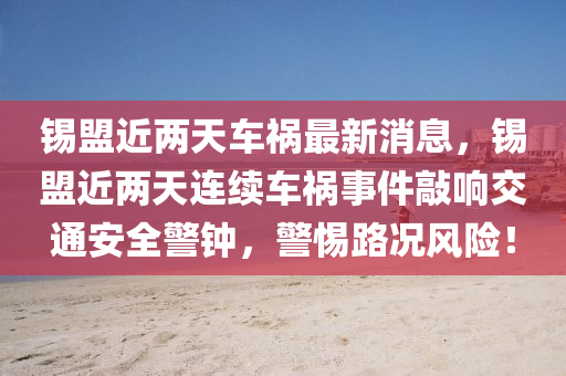 锡盟近两天车祸最新消息，锡盟近两天连续车祸事件敲响交通安全警钟，警惕路况风险！
