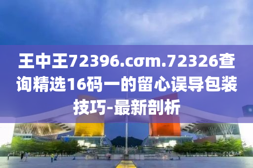 王中王72396.cσm.72326查询精选16码一的留心误导包装技巧-最新剖析