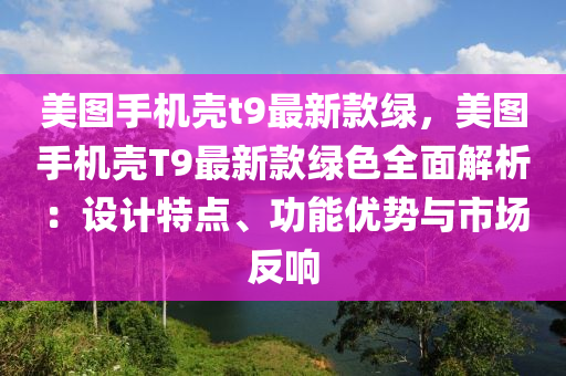 美图手机壳t9最新款绿，美图手机壳T9最新款绿色全面解析：设计特点、功能优势与市场反响