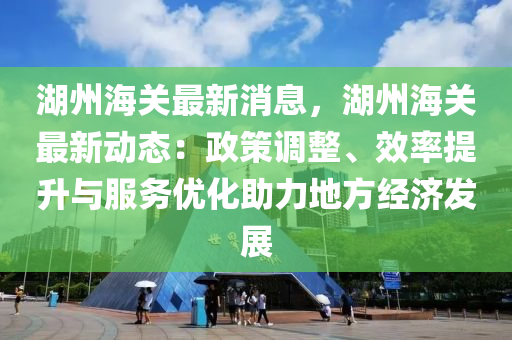 湖州海关最新消息，湖州海关最新动态：政策调整、效率提升与服务优化助力地方经济发展