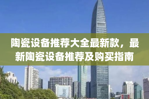 陶瓷设备推荐大全最新款，最新陶瓷设备推荐及购买指南