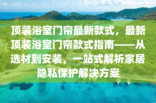 顶装浴室门帘最新款式，最新顶装浴室门帘款式指南——从选材到安装，一站式解析家居隐私保护解决方案