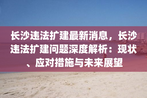 长沙违法扩建最新消息，长沙违法扩建问题深度解析：现状、应对措施与未来展望
