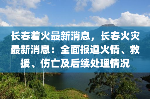 长春着火最新消息，长春火灾最新消息：全面报道火情、救援、伤亡及后续处理情况