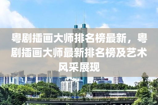 粤剧插画大师排名榜最新，粤剧插画大师最新排名榜及艺术风采展现
