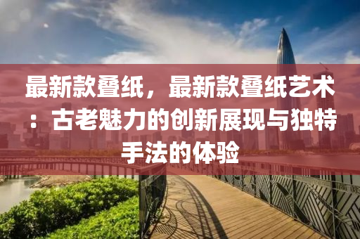 最新款叠纸，最新款叠纸艺术：古老魅力的创新展现与独特手法的体验