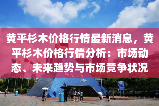 黄平杉木价格行情最新消息，黄平杉木价格行情分析：市场动态、未来趋势与市场竞争状况