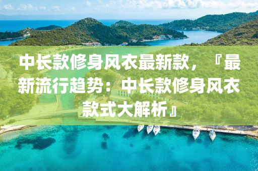 中长款修身风衣最新款，『最新流行趋势：中长款修身风衣款式大解析』