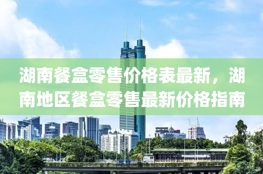 湖南餐盒零售价格表最新，湖南地区餐盒零售最新价格指南