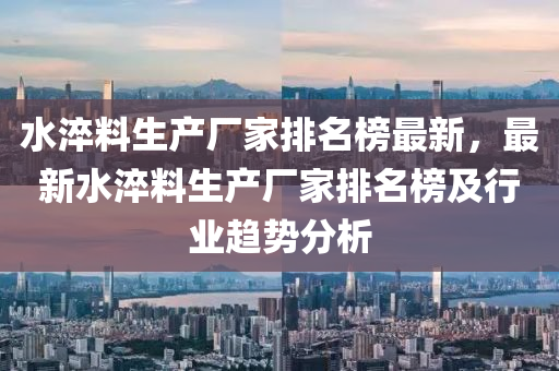 水淬料生产厂家排名榜最新，最新水淬料生产厂家排名榜及行业趋势分析