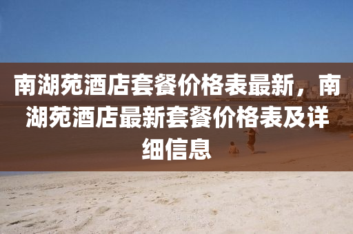 南湖苑酒店套餐价格表最新，南湖苑酒店最新套餐价格表及详细信息