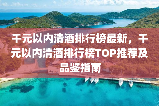 千元以内清酒排行榜最新，千元以内清酒排行榜TOP推荐及品鉴指南