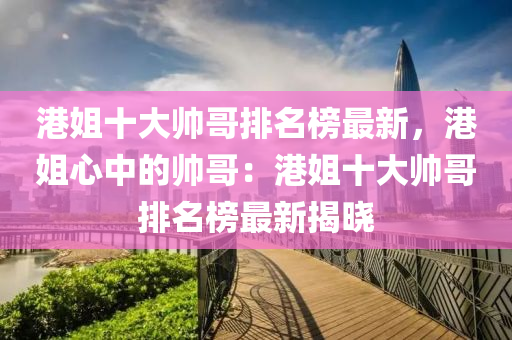 港姐十大帅哥排名榜最新，港姐心中的帅哥：港姐十大帅哥排名榜最新揭晓