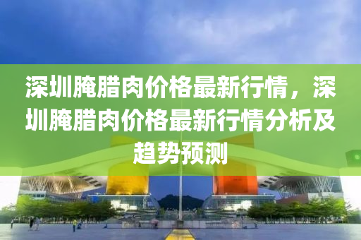 深圳腌腊肉价格最新行情，深圳腌腊肉价格最新行情分析及趋势预测