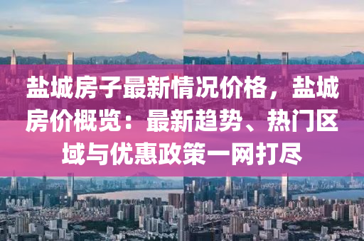 盐城房子最新情况价格，盐城房价概览：最新趋势、热门区域与优惠政策一网打尽