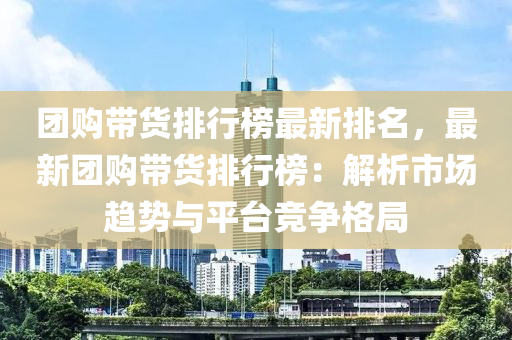 团购带货排行榜最新排名，最新团购带货排行榜：解析市场趋势与平台竞争格局