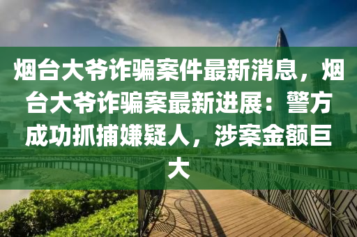 烟台大爷诈骗案件最新消息，烟台大爷诈骗案最新进展：警方成功抓捕嫌疑人，涉案金额巨大