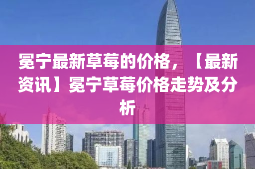 冕宁最新草莓的价格，【最新资讯】冕宁草莓价格走势及分析
