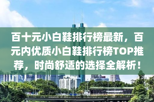 百十元小白鞋排行榜最新，百元内优质小白鞋排行榜TOP推荐，时尚舒适的选择全解析！
