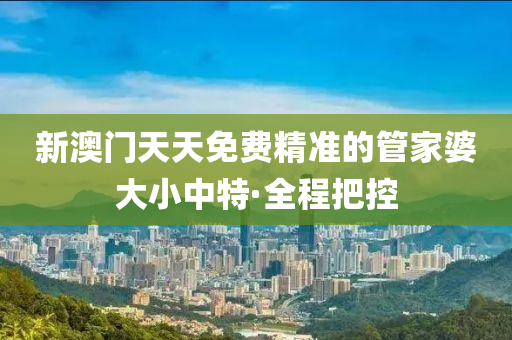 新澳门天天免费精准的管家婆大小中特·全程把控