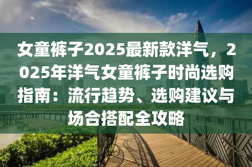 女童裤子2025最新款洋气，2025年洋气女童裤子时尚选购指南：流行趋势、选购建议与场合搭配全攻略