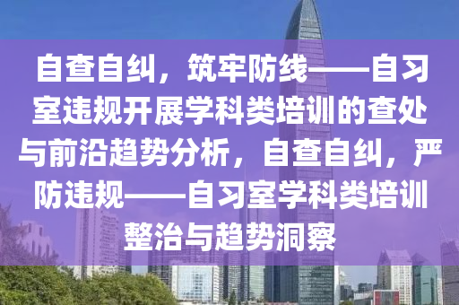 自查自纠，筑牢防线——自习室违规开展学科类培训的查处与前沿趋势分析，自查自纠，严防违规——自习室学科类培训整治与趋势洞察