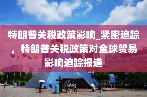 特朗普关税政策影响_紧密追踪，特朗普关税政策对全球贸易影响追踪报道
