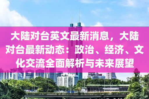 大陆对台英文最新消息，大陆对台最新动态：政治、经济、文化交流全面解析与未来展望